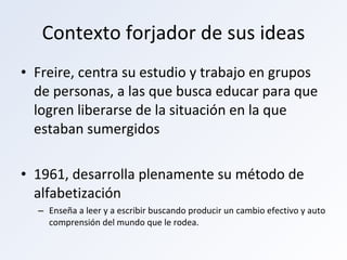 Contexto forjador de sus ideas Freire, centra su estudio y trabajo en grupos de personas, a las que busca educar para que logren liberarse de la situación en la que estaban sumergidos 1961, desarrolla plenamente su método de alfabetización Enseña a leer y a escribir buscando producir un cambio efectivo y auto comprensión del mundo que le rodea. 