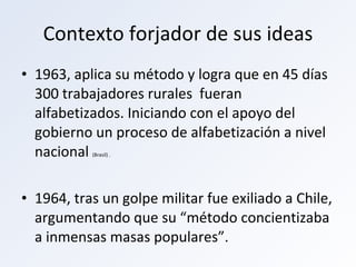 Contexto forjador de sus ideas 1963, aplica su método y logra que en 45 días 300 trabajadores rurales  fueran alfabetizados. Iniciando con el apoyo del gobierno un proceso de alfabetización a nivel nacional  (Brasil) . 1964, tras un golpe militar fue exiliado a Chile, argumentando que su “método concientizaba a inmensas masas populares”. 