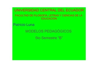UNIVERSIDAD CENTRAL DEL ECUADOR
 FACULTAD DE FILOSOFÍA, LETRAS Y CIENCIAS DE LA
                  EDUCACIÓN

Patricio Luna
        MODELOS PEDAGÓGICOS
                5to Semestre “B”
 