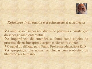 Reflexões freireanas e a educação à distância
A ampliação das possibilidades de pesquisa e construção
do saber no ambiente virtual.
A importância de entender o aluno como sujeito do
processo de ensino aprendizagem e não como objeto.
O papel do diálogo para Paulo Freire na educação à EaD
A apropriação das novas tecnologias com o objetivo de
libertar o ser humano.
 