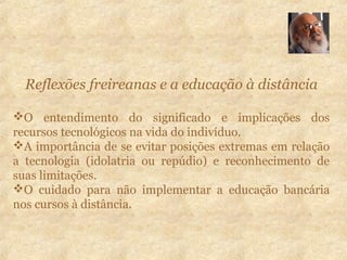 Reflexões freireanas e a educação à distância
O entendimento do significado e implicações dos
recursos tecnológicos na vida do indivíduo.
A importância de se evitar posições extremas em relação
a tecnologia (idolatria ou repúdio) e reconhecimento de
suas limitações.
O cuidado para não implementar a educação bancária
nos cursos à distância.
 