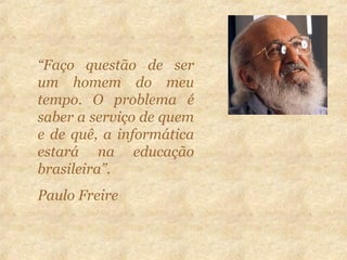 “Faço questão de ser
um homem do meu
tempo. O problema é
saber a serviço de quem
e de quê, a informática
estará na educação
brasileira”.
Paulo Freire
 