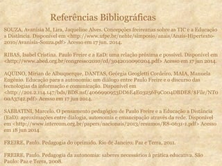 Referências Bibliográficas
SOUZA, Avanisia M, Lira, Jaqueline Alves. Concepções freireanas sobre as TIC e a Educação
a Distância. Disponível em <http://www.ufpe.br/nehte/simposio/anais/Anais-Hipertexto-
2010/Avanisia-Souza.pdf> Acesso em 17 jun. 2014.
RIBAS, Isabel Cristina. Paulo Freire e a EaD: uma relação próxima e possível. Disponível em
<http://www.abed.org.br/congresso2010/cd/3042010090204.pdf> Acesso em 17 jun 2014.
AQUINO, Mirian de Albuquerque, DANTAS, Geórgia Geogletti Cordeiro, MAIA, Manuela
Eugênio. Educação para a autonomia: um diálogo entre Paulo Freire e o discurso das
tecnologias da informação e comunicação. Disponível em
<http://201.2.114.147/bds/BDS.nsf/4066990953DD6E4E03256F9C004DBDE8/$File/NT0
00A3742.pdf> Acesso em 17 jun 2014.
SABBATINI, Marcelo. O pensamento pedagógico de Paulo Freire e a Educação a Distância
(EaD): aproximações entre dialogia, autonomia e emancipação através da rede. Disponível
em <http://www.intercom.org.br/papers/nacionais/2013/resumos/R8-0631-1.pdf> Acesso
em 18 jun 2014.
FREIRE, Paulo. Pedagogia do oprimido. Rio de Janeiro: Paz e Terra, 2011.
FREIRE, Paulo. Pedagogia da autonomia: saberes necessários à prática educativa. São
Paulo: Paz e Terra, 2008.
 