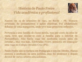 História de Paulo Freire
Vida acadêmica e profissional
Nasceu em 19 de setembro de 1921, no Recife – PE. Homem
arretado, de pensamentos e ações objetivas. Foi alfabetizado
debaixo de uma mangueira, onde teve suas primeiras reflexões.
Pertencia a uma família de classe média, mas por conta da crise de
1929, teve que mudar-se com a família para o interior de
Pernambuco. Não havia vaga em nenhuma escola para ele
estudar... Mas sua mãe, Edeltrudes Freire, persistiu até conseguir
uma vaga no Colégio Osvaldo Cruz (PE).
Paulo Freire não se formou em Pedagogia e sim em Direito. Nunca
exerceu a profissão na área jurídica, mas foi professor e depois
diretor de vários setores educacionais.
 