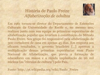 História de Paulo Freire
Alfabetização de adultos
Em 1961 tornou-se diretor do Departamento de Extensões
Culturais da Universidade do Recife e, no mesmo ano,
realizou junto com sua equipe as primeiras experiências de
alfabetização popular que levariam à constituição do Método
Paulo Freire. Seu grupo foi responsável pela alfabetização de
300 cortadores de cana em apenas 45 dias. Em resposta aos
eficazes resultados, o governo brasileiro [...] aprovou a
multiplicação dessas primeiras experiências num Plano
Nacional de Alfabetização, que previa a formação de
educadores em massa e a rápida implantação de 20 mil
núcleos (os "círculos de cultura") pelo País.
Fonte: http://pt.wikipedia.org/wiki/Paulo_Freire
 
