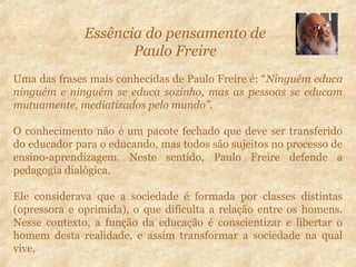Uma das frases mais conhecidas de Paulo Freire é: “Ninguém educa
ninguém e ninguém se educa sozinho, mas as pessoas se educam
mutuamente, mediatizados pelo mundo”.
O conhecimento não é um pacote fechado que deve ser transferido
do educador para o educando, mas todos são sujeitos no processo de
ensino-aprendizagem. Neste sentido, Paulo Freire defende a
pedagogia dialógica.
Ele considerava que a sociedade é formada por classes distintas
(opressora e oprimida), o que dificulta a relação entre os homens.
Nesse contexto, a função da educação é conscientizar e libertar o
homem desta realidade, e assim transformar a sociedade na qual
vive.
Essência do pensamento de
Paulo Freire
 