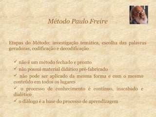 Método Paulo Freire
Etapas do Método: investigação temática, escolha das palavras
geradoras, codificação e decodificação
 não é um método fechado e pronto
 não possui material didático pré-fabricado
 não pode ser aplicado da mesma forma e com o mesmo
conteúdo em todos os lugares
 o processo de conhecimento é contínuo, inacabado e
dialético
 o diálogo é a base do processo de aprendizagem
 