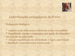 Contribuições pedagógicas de Freire
Pedagogia dialógica
 respeito pelo educando e estímulo a sua curiosidade
 humildade, crença e esperança por parte do educador
em relação ao educando
 relação equilibrada de afetividade e rigor, autoridade
e liberdade entre educador e educando
 