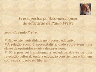 Pressupostos político-ideológicos
da educação de Paulo Freire
Segundo Paulo Freire:
Não existe neutralidade no processo educativo.
A relação social é neocapitalista, onde sobrevivem uma
classe de oprimidos e outra de opressores.
 Só é possível transformar a sociedade através de uma
revolução cultural, onde a educação conscientiza o homem
sobre sua situação e o liberta.
 