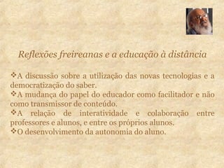 Reflexões freireanas e a educação à distância
A discussão sobre a utilização das novas tecnologias e a
democratização do saber.
A mudança do papel do educador como facilitador e não
como transmissor de conteúdo.
A relação de interatividade e colaboração entre
professores e alunos, e entre os próprios alunos.
O desenvolvimento da autonomia do aluno.
 