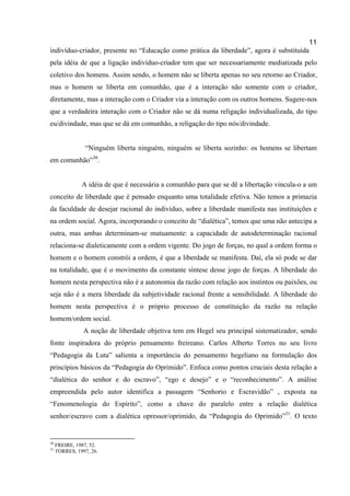 11
indivíduo-criador, presente no “Educação como prática da liberdade”, agora é substituída
pela idéia de que a ligação indivíduo-criador tem que ser necessariamente mediatizada pelo
coletivo dos homens. Assim sendo, o homem não se liberta apenas no seu retorno ao Criador,
mas o homem se liberta em comunhão, que é a interação não somente com o criador,
diretamente, mas a interação com o Criador via a interação com os outros homens. Sugere-nos
que a verdadeira interação com o Criador não se dá numa religação individualizada, do tipo
eu/divindade, mas que se dá em comunhão, a religação do tipo nós/divindade.


                 “Ninguém liberta ninguém, ninguém se liberta sozinho: os homens se libertam
em comunhão”30.


               A idéia de que é necessária a comunhão para que se dê a libertação vincula-o a um
conceito de liberdade que é pensado enquanto uma totalidade efetiva. Não temos a primazia
da faculdade de desejar racional do indivíduo, sobre a liberdade manifesta nas instituições e
na ordem social. Agora, incorporando o conceito de “dialética”, temos que uma não antecipa a
outra, mas ambas determinam-se mutuamente: a capacidade de autodeterminação racional
relaciona-se dialeticamente com a ordem vigente. Do jogo de forças, no qual a ordem forma o
homem e o homem constrói a ordem, é que a liberdade se manifesta. Daí, ela só pode se dar
na totalidade, que é o movimento da constante síntese desse jogo de forças. A liberdade do
homem nesta perspectiva não é a autonomia da razão com relação aos instintos ou paixões, ou
seja não é a mera liberdade da subjetividade racional frente a sensibilidade. A liberdade do
homem nesta perspectiva é o próprio processo de constituição da razão na relação
homem/ordem social.
                A noção de liberdade objetiva tem em Hegel seu principal sistematizador, sendo
fonte inspiradora do próprio pensamento freireano. Carlos Alberto Torres no seu livro
“Pedagogia da Luta” salienta a importância do pensamento hegeliano na formulação dos
princípios básicos da “Pedagogia do Oprimido”. Enfoca como pontos cruciais desta relação a
“dialética do senhor e do escravo”, “ego e desejo” e o “reconhecimento”. A análise
empreendida pelo autor identifica a passagem “Senhorio e Escravidão” , exposta na
“Fenomenologia do Espírito”, como a chave do paralelo entre a relação dialética
senhor/escravo com a dialética opressor/oprimido, da “Pedagogia do Oprimido”31. O texto


30
     FREIRE, 1987, 52.
31
     TORRES, 1997, 26.
 