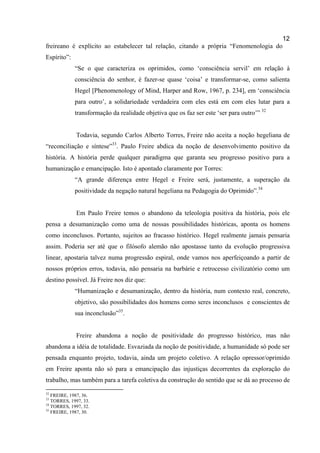 12
freireano é explícito ao estabelecer tal relação, citando a própria “Fenomenologia do
Espírito”:
             “Se o que caracteriza os oprimidos, como ‘consciência servil’ em relação à
             consciência do senhor, é fazer-se quase ‘coisa’ e transformar-se, como salienta
             Hegel [Phenomenology of Mind, Harper and Row, 1967, p. 234], em ‘consciência
             para outro’, a solidariedade verdadeira com eles está em com eles lutar para a
             transformação da realidade objetiva que os faz ser este ‘ser para outro’” 32


             Todavia, segundo Carlos Alberto Torres, Freire não aceita a noção hegeliana de
“reconciliação e síntese”33. Paulo Freire abdica da noção de desenvolvimento positivo da
história. A história perde qualquer paradigma que garanta seu progresso positivo para a
humanização e emancipação. Isto é apontado claramente por Torres:
             “A grande diferença entre Hegel e Freire será, justamente, a superação da
             positividade da negação natural hegeliana na Pedagogia do Oprimido”.34


             Em Paulo Freire temos o abandono da teleologia positiva da história, pois ele
pensa a desumanização como uma de nossas possibilidades históricas, aponta os homens
como inconclusos. Portanto, sujeitos ao fracasso histórico. Hegel realmente jamais pensaria
assim. Poderia ser até que o filósofo alemão não apostasse tanto da evolução progressiva
linear, apostaria talvez numa progressão espiral, onde vamos nos aperfeiçoando a partir de
nossos próprios erros, todavia, não pensaria na barbárie e retrocesso civilizatório como um
destino possível. Já Freire nos diz que:
             “Humanização e desumanização, dentro da história, num contexto real, concreto,
             objetivo, são possibilidades dos homens como seres inconclusos e conscientes de
             sua inconclusão”35.


             Freire abandona a noção de positividade do progresso histórico, mas não
abandona a idéia de totalidade. Esvaziada da noção de positividade, a humanidade só pode ser
pensada enquanto projeto, todavia, ainda um projeto coletivo. A relação opressor/oprimido
em Freire aponta não só para a emancipação das injustiças decorrentes da exploração do
trabalho, mas também para a tarefa coletiva da construção do sentido que se dá ao processo de
32
   FREIRE, 1987, 36.
33
   TORRES, 1997, 33.
34
   TORRES, 1997, 32.
35
   FREIRE, 1987, 30.
 