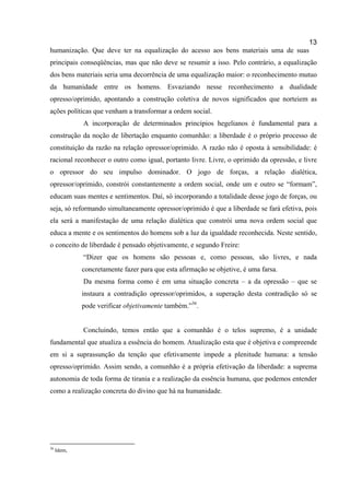 13
humanização. Que deve ter na equalização do acesso aos bens materiais uma de suas
principais conseqüências, mas que não deve se resumir a isso. Pelo contrário, a equalização
dos bens materiais seria uma decorrência de uma equalização maior: o reconhecimento mutuo
da humanidade entre os homens. Esvaziando nesse reconhecimento a dualidade
opresso/oprimido, apontando a construção coletiva de novos significados que norteiem as
ações políticas que venham a transformar a ordem social.
             A incorporação de determinados princípios hegelianos é fundamental para a
construção da noção de libertação enquanto comunhão: a liberdade é o próprio processo de
constituição da razão na relação opressor/oprimido. A razão não é oposta à sensibilidade: é
racional reconhecer o outro como igual, portanto livre. Livre, o oprimido da opressão, e livre
o opressor do seu impulso dominador. O jogo de forças, a relação dialética,
opressor/oprimido, constrói constantemente a ordem social, onde um e outro se “formam”,
educam suas mentes e sentimentos. Daí, só incorporando a totalidade desse jogo de forças, ou
seja, só reformando simultaneamente opressor/oprimido é que a liberdade se fará efetiva, pois
ela será a manifestação de uma relação dialética que constrói uma nova ordem social que
educa a mente e os sentimentos do homens sob a luz da igualdade reconhecida. Neste sentido,
o conceito de liberdade é pensado objetivamente, e segundo Freire:
             “Dizer que os homens são pessoas e, como pessoas, são livres, e nada
             concretamente fazer para que esta afirmação se objetive, é uma farsa.
             Da mesma forma como é em uma situação concreta – a da opressão – que se
             instaura a contradição opressor/oprimidos, a superação desta contradição só se
             pode verificar objetivamente também.”36.


             Concluindo, temos então que a comunhão é o telos supremo, é a unidade
fundamental que atualiza a essência do homem. Atualização esta que é objetiva e compreende
em si a suprassunção da tenção que efetivamente impede a plenitude humana: a tensão
opresso/oprimido. Assim sendo, a comunhão é a própria efetivação da liberdade: a suprema
autonomia de toda forma de tirania e a realização da essência humana, que podemos entender
como a realização concreta do divino que há na humanidade.




36
     Idem,
 