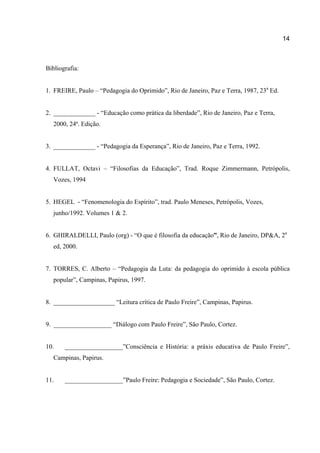 14



Bibliografia:


1. FREIRE, Paulo – “Pedagogia do Oprimido”, Rio de Janeiro, Paz e Terra, 1987, 23a Ed.


2. _____________ - “Educação como prática da liberdade”, Rio de Janeiro, Paz e Terra,
   2000, 24ª. Edição.


3. _____________ - “Pedagogia da Esperança”, Rio de Janeiro, Paz e Terra, 1992.


4. FULLAT, Octavi – “Filosofias da Educação”, Trad. Roque Zimmermann, Petrópolis,
   Vozes, 1994


5. HEGEL - “Fenomenologia do Espírito”, trad. Paulo Meneses, Petrópolis, Vozes,
   junho/1992. Volumes 1 & 2.


6. GHIRALDELLI, Paulo (org) - “O que é filosofia da educação”, Rio de Janeiro, DP&A, 2a
   ed, 2000.


7. TORRES, C. Alberto – “Pedagogia da Luta: da pedagogia do oprimido à escola pública
   popular”, Campinas, Papirus, 1997.


8. ___________________ “Leitura crítica de Paulo Freire”, Campinas, Papirus.


9. __________________ “Diálogo com Paulo Freire”, São Paulo, Cortez.


10.    __________________”Consciência e História: a práxis educativa de Paulo Freire”,
   Campinas, Papirus.


11.    __________________”Paulo Freire: Pedagogia e Sociedade”, São Paulo, Cortez.
 