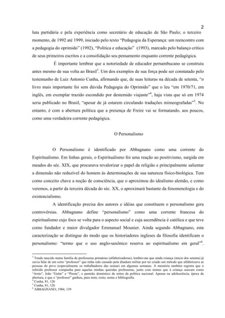 2
luta partidária e pela experiência como secretário de educação de São Paulo; o terceiro
momento, de 1992 até 1999, iniciado pelo texto “Pedagogia da Esperança: um reencontro com
a pedagogia do oprimido” (1992), “Política e educação” (1993), marcado pelo balanço crítico
de seus primeiros escritos e a consolidação seu pensamento enquanto corrente pedagógica.
               É importante lembrar que a notoriedade de educador pernambucano se construiu
antes mesmo de sua volta ao Brasil3. Um dos exemplos de sua força pode ser constatado pelo
testemunho de Luiz Antonio Cunha, afirmando que, de suas leituras na década de setenta, “o
livro mais importante foi sem dúvida Pedagogia do Oprimido” que o leu “em 1970/71, em
inglês, em exemplar trazido escondido por destemido viajante”4, haja vista que só em 1974
seria publicado no Brasil, “apesar de já estarem circulando traduções mimeografadas”5. No
entanto, é com a abertura política que a presença de Freire vai se formatando, aos poucos,
como uma verdadeira corrente pedagógica.


                                                           O Personalismo


              O Personalismo é identificado por Abbagnano como uma corrente do
Espiritualismo. Em linhas gerais, o Espiritualismo foi uma reação ao positivismo, surgida em
meados do séc. XIX, que procurava revalorizar o papel da religião e principalmente salientar
a dimensão não reduzível do homem às determinações de sua natureza físico-biológica. Tem
como conceito chave a noção de consciência, que o aproximou do idealismo alemão, e como
veremos, a partir da terceira década do séc. XX, o aproximará bastante da fenomenologia e do
existencialismo.
              A identificação precisa dos autores e idéias que constituem o personalismo gera
controvérsias. Abbagnano define “personalismo” como uma corrente francesa do
espiritualismo cujo foco se volta para o aspecto social e cuja ascendência é católica e que teve
como fundador e maior divulgador Emmanuel Mounier. Ainda segundo Abbagnano, esta
caracterização se distingue do modo que os historiadores ingleses da filosofia identificam o
personalismo: “termo que o uso anglo-saxônico reserva ao espiritualismo em geral”6.

3
  Tendo nascido numa família de professoras primárias (alfabetizadoras), lembro-me que ainda criança (início dos setenta) já
ouvia falar de um certo “professor” que tinha sido cassado pela ditadura militar por ter criado um método que alfabetizava as
pessoas do povo (especialmente os trabalhadores das usinas) em algumas semanas. A memória também registra que o
referido professor compunha para aquelas minhas queridas professoras, junto com nomes que à criança soavam como
“Arrás”, João “Gular” e “Preste”, o panteão doméstico de mitos da política nacional. Apenas na adolescência, época da
abertura, é que o “professor” ganhou, para mim, rosto, nome e bibliografia.
4
  Cunha, 81, 126
5
  Cunha, 81, 126
6
  ABBAGNANO, 1984, 139
 