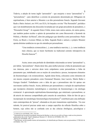 3
Todavia, a adoção do termo inglês “personalist” - que ensejaria o nosso “personalista” e
“personalismo” - para identificar a corrente de pensamento denominada por Abbagnano de
espiritualismo, é bem anterior a Mounier e ao dito personalismo francês. Segundo Giovanni
Reale e Dario Antiseri, em 1919, nos EUA, foi lançada a revista “The Personalist”, periódico
que é um desdobramento das discussões levantadas por um grupo precedente de pensadores, o
“Personalist Group”7. Já segundo Octavi Fullat, temos mais outros autores, de outros países,
que também podem receber o epíteto de personalista tais como Brzozowski e Koninski da
Polônia, e Berdiaev da Rússia8, além dos pedagogos que identifica como personalistas: Paulo
Freire, no Brasil, e Lorenzo Milani, na Itália. Segundo Reale e antiseri, o próprio Mounier
aponta distintas tendências no que ele entendia por personalismo:

              “Uma tendência existencialista (...), uma tendência marxista, (...), e uma tendência
              mais clássica, que se insere facilmente na tradicional corrente introspectiva da
              filosofia francesa”9.



              Assim, temos uma profusão de identidades relacionadas ao termo “personalista” e,
por tabela, “personalismo”. Diante deste fato, para melhor precisar a linha de pensamento que
nos interessa, para o universo deste texto estipulamos como personalismo a linha de
pensamento que, trabalhando com as noções de consciência e pessoa, incorporam elementos
da fenomenologia e do existencialismo. Agindo desta forma, colocamos como elementos de
um mesmo conjunto pensadores como Emmanuel Mounier, Jean Lacroix, Martin Buber e
Georges Gusdorf. Trabalhamos com a idéia de que o personalismo não foi apenas um
movimento católico francês. Assim, definimos por personalismo a variação do espiritualismo
que incorporou elementos metodológicos e conceituais da fenomenologia e da ontologia
existencial. A aproximação espiritualismo-fenomenologia, que sintetizará o personalismo, se
dá através do interesse compartilhado pelo conceito de consciência. Além do fato de que a
incorporação da metodologia fenomenológico-hermenêutica10 contribuirá para uma definição
mais contemporânea de “pessoa”, afastando-se do puro imanentismo espiritualista. Via esse
método, foi possível precisar ainda mais o campo específico da reflexão filosófica sobre o
homem, cuja esfera não se confunda com as das ciências (biológicas, psicológicas e

7
  C/f REALE & ANTISERI, 1991, 728-729
8
  Salientando que boa parte da produção intelectual de Berdiaev se deu em seu exílio na França, sendo um dos primeiros
colaboradores da revista “Esprit” dirigida por Mounier C/f . REALE & ANTISERI, 1991, 727.
9
  REALE & ANTISERI, 1991, 727.
10
   Paul Ricoeur, um dos grandes mestres da hermenêutica, foi identificado por Mounier como um personalista. C/f REALE &
ANTISERI, 1991, 727.
 