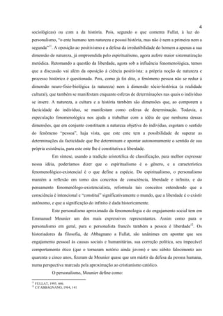 4
sociológicas) ou com a da história. Pois, segundo o que comenta Fullat, à luz do
personalismo, “o ente humano tem natureza e possui história, mas não é nem a primeira nem a
segunda”11. A oposição ao positivismo e a defesa da irredutibilidade do homem a apenas a sua
dimensão de natureza, já empreendida pelo espiritualismo, agora aufere maior sistematização
metódica. Retomando a questão da liberdade, agora sob a influência fenomenológica, temos
que a discussão vai além da oposição à ciência positivista: a própria noção de natureza e
processo histórico é questionada. Pois, como já foi dito, o fenômeno pessoa não se reduz à
dimensão neuro-fisio-biológica (a natureza) nem à dimensão sócio-histórica (a realidade
cultural), que também se manifestam enquanto esferas de determinações nas quais o indivíduo
se insere. A natureza, a cultura e a história também são dimensões que, ao comporem a
facticidade do indivíduo, se manifestam como esferas de determinação. Todavia, a
especulação fenomenológica nos ajuda a trabalhar com a idéia de que nenhuma dessas
dimensões, que em conjunto constituem a natureza objetiva do indivíduo, esgotam o sentido
do fenômeno “pessoa”, haja vista, que este ente tem a possibilidade de superar as
determinações da facticidade que lhe determinam e apontar autonomamente o sentido de sua
própria existência, para este ente lhe é constitutiva a liberdade.
              Em síntese, usando a tradição aristotélica de classificação, para melhor expressar
nossa idéia, poderíamos dizer que o espiritualismo é o gênero, e a característica
fenomenológico-existencial é o que define a espécie. Do espiritualismo, o personalismo
mantém a reflexão em torno dos conceitos de consciência, liberdade e infinito, e do
pensamento fenomenólogo-existencialista, reformula tais conceitos entendendo que a
consciência é intencional e “constitui” significativamente o mundo, que a liberdade é o existir
autônomo, e que a significação do infinito é dada historicamente.
              Este personalismo aproximado da fenomenologia e do engajamento social tem em
Emmanuel Mounier um dos mais expressivos representantes. Assim como para o
personalismo em geral, para o personalista francês também a pessoa é liberdade12. Os
historiadores da filosofia, de Abbagnano a Fullat, são unânimes em apontar que seu
engajamento pessoal às causas sociais e humanitárias, sua correção política, seu impecável
comportamento ético (que o tornaram notório ainda jovem) e seu súbito falecimento aos
quarenta e cinco anos, fizeram de Mounier quase que um mártir da defesa da pessoa humana,
numa perspectiva marcada pela aproximação ao cristianismo católico.
              O personalismo, Mounier define como:
11
     FULLAT, 1995, 446.
12
     C/f ABBAGNANO, 1984, 141
 