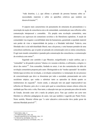 5
             “toda doutrina, (...), que afirma o primado da persona humana sobre as
            necessidades materiais e sobre os aparelhos coletivos que sustêem seu
            desenvolvimento”13.


            O aspecto mais característico do pensamento do entusiasta do personalismo é a
associação da noção de consciência com a de comunidade, sustentada por suas reflexões sobre
comunicação interpessoal e comunhão.          Ele propõe uma revolução comunitária, uma
alternativa aos equívocos do comunismo soviético e do liberalismo capitalista. A noção de
comunidade visa resgatar a sociabilidade ideal do humanismo, garantindo a equidade material
sem perder de vista a imparcialidade da justiça e a liberdade individual. Todavia, essa
liberdade não é a da individualidade liberal, mas a da pessoa, o ente humano portador de uma
consciência autônoma, que só pode ser pensada em comunicação com as outras consciências.
O agir num mundo comunitário é pautado pela comunicação das consciências, a comunicação
da existência com outras14.
            Seguindo este caminho é que Mounier, resignificando a noção católica, que a
“comunhão” se dá quando a pessoa “chama a si e assume o destino, o sofrimento, a alegria e o
dever dos outros”15. Esta comunhão, fundada no amor, é um dos sustentáculos da idéia de
revolução comunitária proposta pelo autor. Distinguindo-se do “modus operandis” do modelo
bolchevique-soviético de revolução, a revolução comunitária é a instauração de um processo
de conscientização que deve se disseminar por toda a sociedade, prenunciando um certo
socialismo utópico, que venha a substituir tanto as opressões de direita quanto os
totalitarismos de esquerda16. Assim sendo, a educação tem um papel imprescindível nas
reflexões de Mounier, pois ela é o meio pelo qual as consciências tomam ciência crítica da
realidade que lhes está a volta. Para tanto, a educação tem que ser pensada para além da tutela
do Estado, devendo estar sob a tutela do próprio povo. Fato que confere um certo tom
libertário às reflexões pedagógicas do autor, tom que também é sugerido por Paulo Freire.
Neste sentido, Mounier afirma que “o setor educativo extra-escolar deve poder gozar da
máxima liberdade possível”17.




13
   MOUNIER, 2000, 19
14
   C/f ABBAGNANO, 1984, 140
15
   Mounier apud REALE & ANTISERI, 1991, 737
16
   C/f REALE & ANTISERI, 1991, 737
17
   Mounier apud REALE & ANTISERI, 1991, 737
 