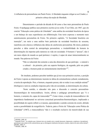 6
A influência do personalismo em Paulo Freire: A liberdade enquanto religar-se ao Criador, o
                                    primeiro esboço da noção de liberdade.


              Denominamos o período da década de 60 como a fase mais personalista de Paulo
Freire. O pedagogo publica seus primeiros escritos já no exílio. É no Chile, em 1967, que ele
concluí “Educação como prática da Liberdade”: uma análise da sociedade brasileira da época
e um balanço de suas experiências em alfabetização. Este texto expressa o momento mais
autenticamente personalista de Freire. No primeiro capítulo, “A Sociedade brasileira em
transição”, em meio a uma análise bem particular da sociedade brasileira de sessenta,
manifesta com clareza a influência das idéias do catolicismo personalista. De início, podemos
perceber a idéia central da antropologia personalista: a irredutibilidade do homem às
determinações da impostas pela natureza ou vida em sociedade. O homem é “pessoa”, não é
um mero objeto do mundo ao qual pertence: é sujeito, é capaz de atuar intencionalmente no
mundo. Nas palavras de Freire:
              “Não se reduzindo tão-somente a uma das dimensões de que participa – a natural e
              a cultural – da primeira, pelo seu aspecto biológico, da segunda, pelo seu poder
              criador, o homem pode ser eminentemente interferidor”18.


           De imediato, podemos perceber também que já nos seus primeiros escritos, a posição
de Freire é oposta ao determinismo inerente às idéias do estruturalismo cultural, notadamente,
a teoria da reprodução. Pois, o homem, enquanto pessoa, não se reduz à sua condição animal19
(biológica) e nem às condições impostas pela vida em sociedade, as determinações da cultura.
               Neste sentido, o educador trás para a discussão o conceito personalista-
fenomenológico de transcendência. Assim, afirma o pedagogo pernambucano que “é o
homem, e somente ele, capaz de transcender”20. Como vimos, a noção de transcendência é de
importância fundamental no universo conceitual personalista-fenomenológico, implicando a
possibilidade do sujeito refletir a si mesmo, apreendendo o sentido corrente do existir, abrindo
assim a possibilidade de resignificá-lo. Todavia, para o Freire de “Educação como Prática da
Liberdade” (1967), a transcendência “não é o resultado exclusivo da transitividade de sua



18
   FREIRE, 2000, 49
19
   Segundo Freire: “As relações que o homem trava no mundo com o mundo (pessoais, impessoais, corpóreas e incorpóreas)
apresentam uma ordem tal de características que as distinguem totalmente dos puros contatos, típicos da outra esfera animal”.
FREIRE, 2000, 47
20
   FREIRE, 2000, 48
 