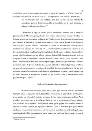 7
consciência, que o permite auto-objetivar-se e, a partir daí, reconhecer órbitas existenciais
diferentes, distinguir um ‘eu’de um ‘não eu’”; e complementa, com relação à pessoa, que:
                “a sua transcendência está também, para nós, na raiz de sua finitude. Na
               consciência que tem desta finitude. Do ser inacabado que é e cuja plenitude se
               acha na ligação com seu Criador.”21


                Observemos a força do ideário cristão, marcando a sintonia com as idéias do
personalismo de Mournier, principalmente pelo fato do inacabamento humano, devido a sua
finitude, atingir sua completude na ligação ao Criador. Assim, diferente dos fenomenólogos,
para os quais a liberdade é a própria transcendência dessa mesma finitude e inacabamento,
efetivada pela “práxis” humana, ampliadora do leque de possibilidades contrapostas às
determinações factíveis, no Freire de 1967, essa transcendência ultrapassa o mundo e sua
própria materialidade (noção certamente rejeitada por Heidegger e os demais fenomenólogos
ateus), saltando radicalmente por sobre o conjunto da totalidade das determinações factíveis,
atingindo destarte a dimensão da suprema plenitude. Isto no faz crer que a liberdade, então,
não é a transcendência em si, mas a sua completude pela dimensão supra mundana, a suprema
autonomia diante da própria materialidade. Assim, a liberdade está em ligar-se ao Criador: a
suprema ultrapassagem sobre o conjunto da totalidade das determinações factíveis, que abre
um leque agora infinito em suas possibilidades, haja vista que o possível não é apenas o que
se pode rearrumar e resignificar a partir do já existente, mas o radicalmente novo,
possibilitado pelo Criador.


                                   Diálogo, Consciência e Conscientização


               O personalismo freireano ganha novas cores após a estada no Chile e Genebra.
Permanecem as noções como amor, comunhão e consciência, já apresentadas no “Educação
como prática da liberdade”, todavia, imbuídos de um maior engajamento político Neste
sentido, é importante associar à análise da distinção entre o pensamento de Freire e Mounier
com o advento da Teologia da Libertação e os rumos que a Igreja Católica trilhou durante as
décadas de setenta e oitenta, em especial na América Latina. Lembremos que, apesar do viés
católico, o pensamento mournierniano não vivenciou a guinada à esquerda dada pela igreja
naquelas décadas; Não esqueçamos da morte precoce do intelectual francês, que o privou de

21
     FREIRE, 2000, 48
 