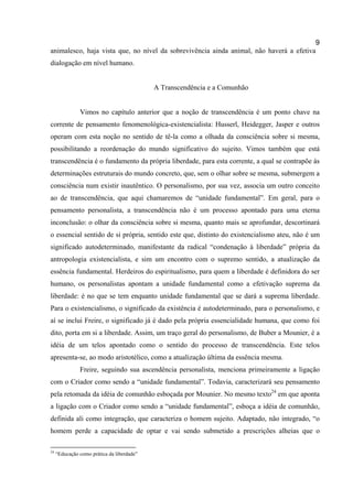 9
animalesco, haja vista que, no nível da sobrevivência ainda animal, não haverá a efetiva
dialogação em nível humano.


                                            A Transcendência e a Comunhão


               Vimos no capítulo anterior que a noção de transcendência é um ponto chave na
corrente de pensamento fenomenológica-existencialista: Husserl, Heidegger, Jasper e outros
operam com esta noção no sentido de tê-la como a olhada da consciência sobre si mesma,
possibilitando a reordenação do mundo significativo do sujeito. Vimos também que está
transcendência é o fundamento da própria liberdade, para esta corrente, a qual se contrapõe às
determinações estruturais do mundo concreto, que, sem o olhar sobre se mesma, submergem a
consciência num existir inautêntico. O personalismo, por sua vez, associa um outro conceito
ao de transcendência, que aqui chamaremos de “unidade fundamental”. Em geral, para o
pensamento personalista, a transcendência não é um processo apontado para uma eterna
inconclusão: o olhar da consciência sobre si mesma, quanto mais se aprofundar, descortinará
o essencial sentido de si própria, sentido este que, distinto do existencialismo ateu, não é um
significado autodeterminado, manifestante da radical “condenação à liberdade” própria da
antropologia existencialista, e sim um encontro com o supremo sentido, a atualização da
essência fundamental. Herdeiros do espiritualismo, para quem a liberdade é definidora do ser
humano, os personalistas apontam a unidade fundamental como a efetivação suprema da
liberdade: é no que se tem enquanto unidade fundamental que se dará a suprema liberdade.
Para o existencialismo, o significado da existência é autodeterminado, para o personalismo, e
aí se inclui Freire, o significado já é dado pela própria essencialidade humana, que como foi
dito, porta em si a liberdade. Assim, um traço geral do personalismo, de Buber a Mounier, é a
idéia de um telos apontado como o sentido do processo de transcendência. Este telos
apresenta-se, ao modo aristotélico, como a atualização última da essência mesma.
               Freire, seguindo sua ascendência personalista, menciona primeiramente a ligação
com o Criador como sendo a “unidade fundamental”. Todavia, caracterizará seu pensamento
pela retomada da idéia de comunhão esboçada por Mounier. No mesmo texto24 em que aponta
a ligação com o Criador como sendo a “unidade fundamental”, esboça a idéia de comunhão,
definida ali como integração, que caracteriza o homem sujeito. Adaptado, não integrado, “o
homem perde a capacidade de optar e vai sendo submetido a prescrições alheias que o

24
     “Educação como prática da liberdade”
 