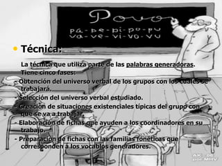 • Técnica:
La técnica que utiliza parte de las palabras generadoras.
Tiene cinco fases:
- Obtención del universo verbal de los grupos con los cuales se
trabajará.
- Selección del universo verbal estudiado.
- Creación de situaciones existenciales típicas del grupo con
que se va a trabajar.
- Elaboración de fichas que ayuden a los coordinadores en su
trabajo.
- Preparación de fichas con las familias fonéticas que
corresponden a los vocablos generadores.
 