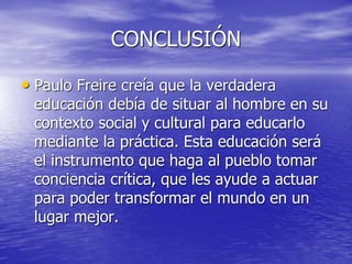 CONCLUSIÓN
• Paulo Freire creía que la verdadera
educación debía de situar al hombre en su
contexto social y cultural para educarlo
mediante la práctica. Esta educación será
el instrumento que haga al pueblo tomar
conciencia crítica, que les ayude a actuar
para poder transformar el mundo en un
lugar mejor.
 