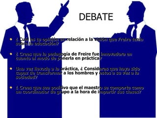 DEBATE
• ¿ Cuál es tu opinión en relación a la visión que Freire tenía
sobre la educación?
• ¿ Crees que la pedagogía de Freire fue innovadora en
cuanto al modo de ponerla en práctica?
• Una vez llevada a la práctica, ¿ Consideras que haya sido
capaz de transformar a los hombres y estos a su vez a la
sociedad?
• ¿ Crees que sea positivo que el maestro se comporte como
un coordinador de grupo a la hora de impartir sus clases?
 