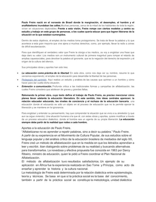 Paulo Freire nació en el noroeste de Brasil donde la marginación, el desempleo, el hambre y el
analfabetismo inundaban las calles.Muchas personas, cerca de la mitad de los habitantes de toda la región,
vivían en situaciones deplorables. Frente a esta visión, Freire rompe con ciertos modelos y centra su
estudio y trabajo en este grupo de personas, a los cuales quería educar para que logren liberarse de la
situación en la que estaban sumergidos.

Dentro de estos objetivos, el empleo de los medios toma protagonismo. Se trata de llevar la palabra y lo que
acontece a esta gran mayoría que vive ajena a muchos derechos, como, por ejemplo, llevar la radio a zonas
de difícil escolarización.

Para que identifiquen el verdadero valor que Freire le otorga a los medios, os voy a englobar una frase que
deja claro su valor: Los medios son un instrumento cultural de primera magnitud para romper el retardo de
amplias capassociales, para devolver la palabra al ignorante, que es la negación del derecho de expresión y el
origen de la cultura del silencio.

Sus principales obras y aportes han sido tres:

La educación como práctica de la libertad. En esta obra, como nos deja ver su nombre, resume lo que
veníamos exponiendo; el empleo de la educación para desarrollar la libertad de las personas.
Pedagogía del oprimido. Aquí realiza un estudio y análisis de las causas que oprimen a un hombre y cómo
hacer para dar vuelta dicha situación.
Extensión o comunicación. Profunda critica a las tradicionales formas y campañas de alfabetización, las
cuales Freire considera que adolecen de graves y grandes faltas.

Retomando la primer obra, cuyo texto define el trabajo de Paulo Freire, es preciso mencionar cómo
planea llevar adelante la educación liberadora. En este sentido, tres ideas centrales aparecen: la
relación educador educando, los niveles de conciencia y el rechazo de la educación bancaria, una
educación donde el educando es sólo un objeto en el proceso de educación que no le permite ejercer la
liberación y se mantiene en la ignorancia.

Para englobar y entender su pensamiento, hay que comprender la situación que se vivía a su alrededor (y que
aun se sigue viviendo). Una situación humana a la que él, con estas obras y aportes, quiere modificar a través
de un proceso educativo dialéctico, donde el hombre sea un agente de su propia liberación. La educación
siempre debe partir de la realidad que rodea a cada hombre.

Aportes a la educación de Paulo Freire.
“Alfabetizarse no es aprender a repetir palabras, sino a decir su palabra.” Paulo Freire.
A partir de su experiencia en el Movimiento de Cultura Popular, de sus estudios sobre el
lenguaje popular y del análisis crítico de la educación brasilera de mediados del siglo XX,
Freire creó un método de alfabetización que en la medida en que los iletrados aprendían a
leer y escribir, iban dialogando sobre problemas de su realidad y buscando alternativas
para transformarlos. La novedosa y efectiva propuesta fue conocida en 1963 por Darcy
Ribeiro, ministro de educación, quien le pidió a Freire coordinar el Plan Nacional de
Alfabetización.
El método de alfabetización tuvo resultados satisfactorios. Un ejemplo de su
aplicación en África fue la experiencia realizada en Sao Tome y Príncipe, como acto de
enseñar y aprender la historia y la cultura nacional.
La metodología de Freire está determinada por la relación dialéctica entre epistemología,
teoría y técnicas. Se basa en que sí la práctica social es la base del conocimiento,
también a partir de la práctica social se constituye la metodología, unidad dialéctica
 