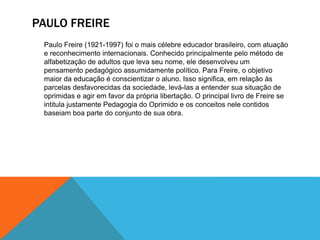 PAULO FREIRE
Paulo Freire (1921-1997) foi o mais célebre educador brasileiro, com atuação
e reconhecimento internacionais. Conhecido principalmente pelo método de
alfabetização de adultos que leva seu nome, ele desenvolveu um
pensamento pedagógico assumidamente político. Para Freire, o objetivo
maior da educação é conscientizar o aluno. Isso significa, em relação às
parcelas desfavorecidas da sociedade, levá-las a entender sua situação de
oprimidas e agir em favor da própria libertação. O principal livro de Freire se
intitula justamente Pedagogia do Oprimido e os conceitos nele contidos
baseiam boa parte do conjunto de sua obra.
 