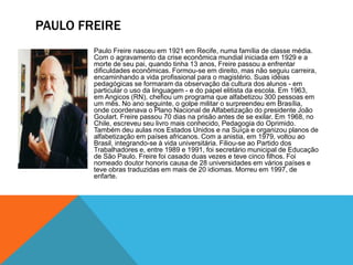 PAULO FREIRE
Paulo Freire nasceu em 1921 em Recife, numa família de classe média.
Com o agravamento da crise econômica mundial iniciada em 1929 e a
morte de seu pai, quando tinha 13 anos, Freire passou a enfrentar
dificuldades econômicas. Formou-se em direito, mas não seguiu carreira,
encaminhando a vida profissional para o magistério. Suas idéias
pedagógicas se formaram da observação da cultura dos alunos - em
particular o uso da linguagem - e do papel elitista da escola. Em 1963,
em Angicos (RN), chefiou um programa que alfabetizou 300 pessoas em
um mês. No ano seguinte, o golpe militar o surpreendeu em Brasília,
onde coordenava o Plano Nacional de Alfabetização do presidente João
Goulart. Freire passou 70 dias na prisão antes de se exilar. Em 1968, no
Chile, escreveu seu livro mais conhecido, Pedagogia do Oprimido.
Também deu aulas nos Estados Unidos e na Suíça e organizou planos de
alfabetização em países africanos. Com a anistia, em 1979, voltou ao
Brasil, integrando-se à vida universitária. Filiou-se ao Partido dos
Trabalhadores e, entre 1989 e 1991, foi secretário municipal de Educação
de São Paulo. Freire foi casado duas vezes e teve cinco filhos. Foi
nomeado doutor honoris causa de 28 universidades em vários países e
teve obras traduzidas em mais de 20 idiomas. Morreu em 1997, de
enfarte.
 