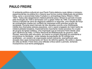 PAULO FREIRE
O ambiente político-cultural em que Paulo Freire elaborou suas idéias e começou
experimentá-las na prática foi o mesmo que formou outros intelectuais de primeira
linha, como o economista Celso Furtado e o antropólogo Darcy Ribeiro (1922-
1997). Todos eles despertaram intelectualmente para o Brasil no período iniciado
pela revolução de 1930 e terminado com o golpe militar de 1964. A primeira data
marca a retirada de cena da oligarquia cafeeira e a segunda, uma reação de força
às contradições criadas por conflitos de interesses entre grandes grupos da
sociedade. Durante esse intervalo de três décadas ocorreu uma mobilização
inédita dos chamados setores populares, com o apoio engajado da maior parte da
intelectualidade brasileira. Especialmente importante nesse processo foi a ação
de grupos da Igreja Católica, uma inspiração que já marcara Freire desde casa
(por influência da mãe). O Plano Nacional de Alfabetização do governo João
Goulart, assumido pelo educador, se inseria no projeto populista do presidente e
encontrava no Nordeste - onde metade da população de 30 milhões era
analfabeta - um cenário de organização social crescente, exemplificado pela
atuação das Ligas Camponesas em favor da reforma agrária. No exílio e, depois,
de volta ao Brasil, Freire faria uma reflexão crítica sobre o período, tentando
incorporá-la a sua teoria pedagógica.
 