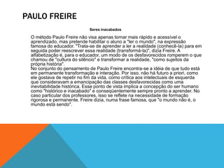 PAULO FREIRE
Seres inacabados
O método Paulo Freire não visa apenas tornar mais rápido e acessível o
aprendizado, mas pretende habilitar o aluno a "ler o mundo", na expressão
famosa do educador. "Trata-se de aprender a ler a realidade (conhecê-la) para em
seguida poder reescrever essa realidade (transformá-la)", dizia Freire. A
alfabetização é, para o educador, um modo de os desfavorecidos romperem o que
chamou de "cultura do silêncio" e transformar a realidade, "como sujeitos da
própria história".
No conjunto do pensamento de Paulo Freire encontra-se a idéia de que tudo está
em permanente transformação e interação. Por isso, não há futuro a priori, como
ele gostava de repetir no fim da vida, como crítica aos intelectuais de esquerda
que consideravam a emancipação das classes desfavorecidas como uma
inevitabilidade histórica. Esse ponto de vista implica a concepção do ser humano
como "histórico e inacabado" e conseqüentemente sempre pronto a aprender. No
caso particular dos professores, isso se reflete na necessidade de formação
rigorosa e permanente. Freire dizia, numa frase famosa, que "o mundo não é, o
mundo está sendo".
 
