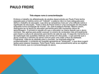 PAULO FREIRE
Três etapas rumo à conscientização
Embora o trabalho de alfabetização de adultos desenvolvido por Paulo Freire tenha
passado para a história como um "método", a palavra não é a mais adequada para
definir o trabalho do educador, cuja obra se caracteriza mais por uma reflexão sobre o
significado da educação. "Toda a obra de Paulo Freire é uma concepção de educação
embutida numa concepção de mundo", diz José Eustáquio Romão. Mesmo assim,
distinguem-se na teoria do educador pernambucano três momentos claros de
aprendizagem. O primeiro é aquele em que o educador se inteira daquilo que o aluno
conhece, não apenas para poder avançar no ensino de conteúdos mas principalmente
para trazer a cultura do educando para dentro da sala de aula. O segundo momento é o
de exploração das questões relativas aos temas em discussão - o que permite que o
aluno construa o caminho do senso comum para uma visão crítica da realidade.
Finalmente, volta-se do abstrato para o concreto, na chamada etapa de
problematização: o conteúdo em questão apresenta-se "dissecado", o que deve sugerir
ações para superar impasses. Para Paulo Freire, esse procedimento serve ao objetivo
final do ensino, que é a conscientização do aluno.
 
