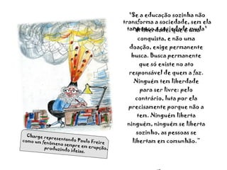 ” A liberdade, que é uma conquista, e não uma doação, exige permanente busca. Busca permanente que só existe no ato responsável de quem a faz. Ninguém tem liberdade para ser livre: pelo contrário, luta por ela precisamente porque não a tem. Ninguém liberta ninguém, ninguém se liberta sozinho, as pessoas se libertam em comunhão.” Freire "Se a educação sozinha não transforma a sociedade, sem ela tampouco a sociedade muda" Charge representando Paulo Freire como um fenômeno sempre em erupção, produzindo ideias. 