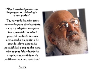 “ Se, na verdade, não estou no mundo para simplesmente a ele me adaptar, mas para transformá-lo; se não é possível mudá-lo sem um certo sonho ou projeto de mundo, devo usar toda possibilidade que tenha para não apenas falar de minha utopia, mas participar de práticas com ela coerentes.” Freire "Não é possível pensar em linguagem sem ideologia e sem poder" 