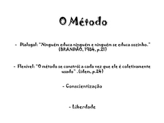   - Conscientização - Liberdade   O Método -  Dialogal: “Ninguém educa ninguém e ninguém se educa sozinho.” (BRANDÃO, 1984, p.21) -  Flexível: “O método se constrói a cada vez que ele é coletivamente usado” .(idem, p.24) 