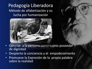 Pedagogía Liberadora
  Método de alfabetización y su
    lucha por humanización




• Concibe a la persona como sujeto poseedor
  de dignidad
• Despierta la conciencia y el empoderamiento
• Promueve la Expresión de la propia palabra
  sobre la realidad
 