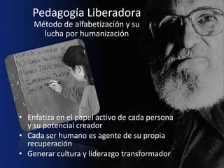 Pedagogía Liberadora
    Método de alfabetización y su
      lucha por humanización




• Enfatiza en el papel activo de cada persona
  y su potencial creador
• Cada ser humano es agente de su propia
  recuperación
• Generar cultura y liderazgo transformador
 
