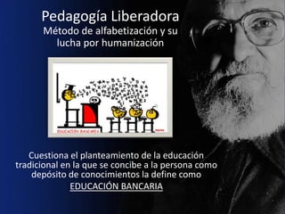 Pedagogía Liberadora
      Método de alfabetización y su
        lucha por humanización




   Cuestiona el planteamiento de la educación
tradicional en la que se concibe a la persona como
    depósito de conocimientos la define como
              EDUCACIÓN BANCARIA
 