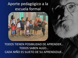 Aporte pedagógico a la
     escuela formal




TODOS TIENEN POSIBILIDAD DE APRENDER…
         TODOS SABEN ALGO…
CADA NIÑO ES SUJETO DE SU APRENDIZAJE..
 