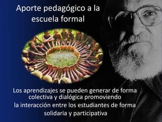 Aporte pedagógico a la
    escuela formal




Los aprendizajes se pueden generar de forma
      colectiva y dialógica promoviendo
la interacción entre los estudiantes de forma
            solidaria y participativa
 