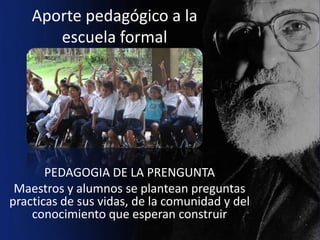 Aporte pedagógico a la
       escuela formal




       PEDAGOGIA DE LA PRENGUNTA
 Maestros y alumnos se plantean preguntas
practicas de sus vidas, de la comunidad y del
    conocimiento que esperan construir
 