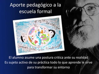 Aporte pedagógico a la
      escuela formal




   El alumno asume una postura critica ante su realidad
Es sujeto activo de su práctica todo lo que aprende le sirve
                para transformar su entorno
 
