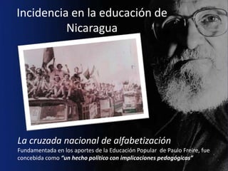 Incidencia en la educación de
          Nicaragua




La cruzada nacional de alfabetización
Fundamentada en los aportes de la Educación Popular de Paulo Freire, fue
concebida como “un hecho político con implicaciones pedagógicas”
 