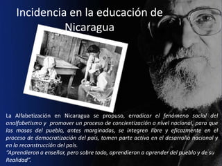 Incidencia en la educación de
              Nicaragua




La Alfabetización en Nicaragua se propuso, erradicar el fenómeno social del
analfabetismo y promover un proceso de concientización a nivel nacional, para que
las masas del pueblo, antes marginadas, se integren libre y eficazmente en el
proceso de democratización del país, tomen parte activa en el desarrollo nacional y
en la reconstrucción del país.
“Aprendieron a enseñar, pero sobre todo, aprendieron a aprender del pueblo y de su
Realidad”.
 