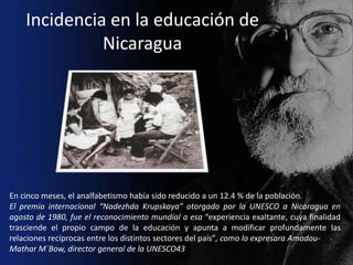 Incidencia en la educación de
              Nicaragua




En cinco meses, el analfabetismo había sido reducido a un 12.4 % de la población.
El premio internacional “Nadezhda Krupskaya” otorgado por la UNESCO a Nicaragua en
agosto de 1980, fue el reconocimiento mundial a esa “experiencia exaltante, cuya finalidad
trasciende el propio campo de la educación y apunta a modificar profundamente las
relaciones recíprocas entre los distintos sectores del país”, como lo expresara Amadou-
Mathar M´Bow, director general de la UNESCO43
 