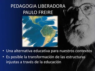 PEDAGOGIA LIBERADORA
        PAULO FREIRE




• Una alternativa educativa para nuestros contextos
• Es posible la transformación de las estructuras
  injustas a través de la educación
 
