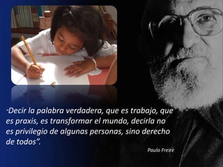 “Decir la palabra verdadera, que es trabajo, que
es praxis, es transformar el mundo, decirla no
es privilegio de algunas personas, sino derecho
de todos”.
                                        Paulo Freire
 