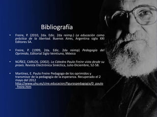 Bibliografía
•   Freire, P. (2010, 2da. Edic. 2da reimp.) La educación como
    práctica de la libertad. Buenos Aires, Argentina siglo XXI
    Editores SA.

•   Freire, P. (1999, 2da. Edic. 2da reimp) Pedagogía del
    Oprimido, Editorial Siglo Veintiuno, México

•   NÚÑEZ, CARLOS. (2002). La Cátedra Paulo Freire vista desde su
    praxis. Revista Electrónica Sinéctica, Julio-Diciembre, 52-58.

•   Martínez, E. Paulo Freire Pedagogo de los oprimidos y
    transmisor de la pedagogía de la esperanza. Recuperado el 2
    mayo del 2012
    http://www.uhu.es/cine.educacion/figuraspedagogia/0_paulo
    _freire.htm
 
